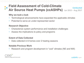 Pg. 49
Field Assessment of Cold-Climate
Air Source Heat Pumps (ccASHPs)
Why we took a look
• Technological advancements have expanded the applicable climates
• Potential to serve an under-represented sector
Research Objective
• Characterize system performance and installation challenges
• Assess the implications to policy and programs
Extent of Data Collected
• Data collected in 6 homes over 2 heating seasons
Notable Previous Work
• Research and program development in “cool” climates (NE and NW)
Conducted
Jan 2015 – Aug 2017
ccASHPs
 
