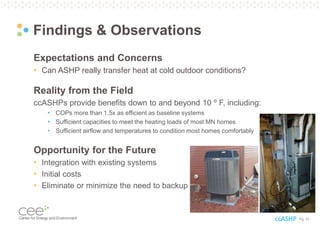 Pg. 51
Findings & Observations
Expectations and Concerns
• Can ASHP really transfer heat at cold outdoor conditions?
Reality from the Field
ccASHPs provide benefits down to and beyond 10 ⁰ F, including:
• COPs more than 1.5x as efficient as baseline systems
• Sufficient capacities to meet the heating loads of most MN homes
• Sufficient airflow and temperatures to condition most homes comfortably
Opportunity for the Future
• Integration with existing systems
• Initial costs
• Eliminate or minimize the need to backup
ccASHP
 