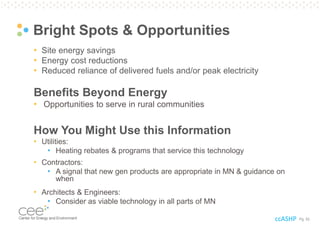 Pg. 52
Bright Spots & Opportunities
• Site energy savings
• Energy cost reductions
• Reduced reliance of delivered fuels and/or peak electricity
Benefits Beyond Energy
• Opportunities to serve in rural communities
How You Might Use this Information
• Utilities:
• Heating rebates & programs that service this technology
• Contractors:
• A signal that new gen products are appropriate in MN & guidance on
when
• Architects & Engineers:
• Consider as viable technology in all parts of MN
ccASHP
 