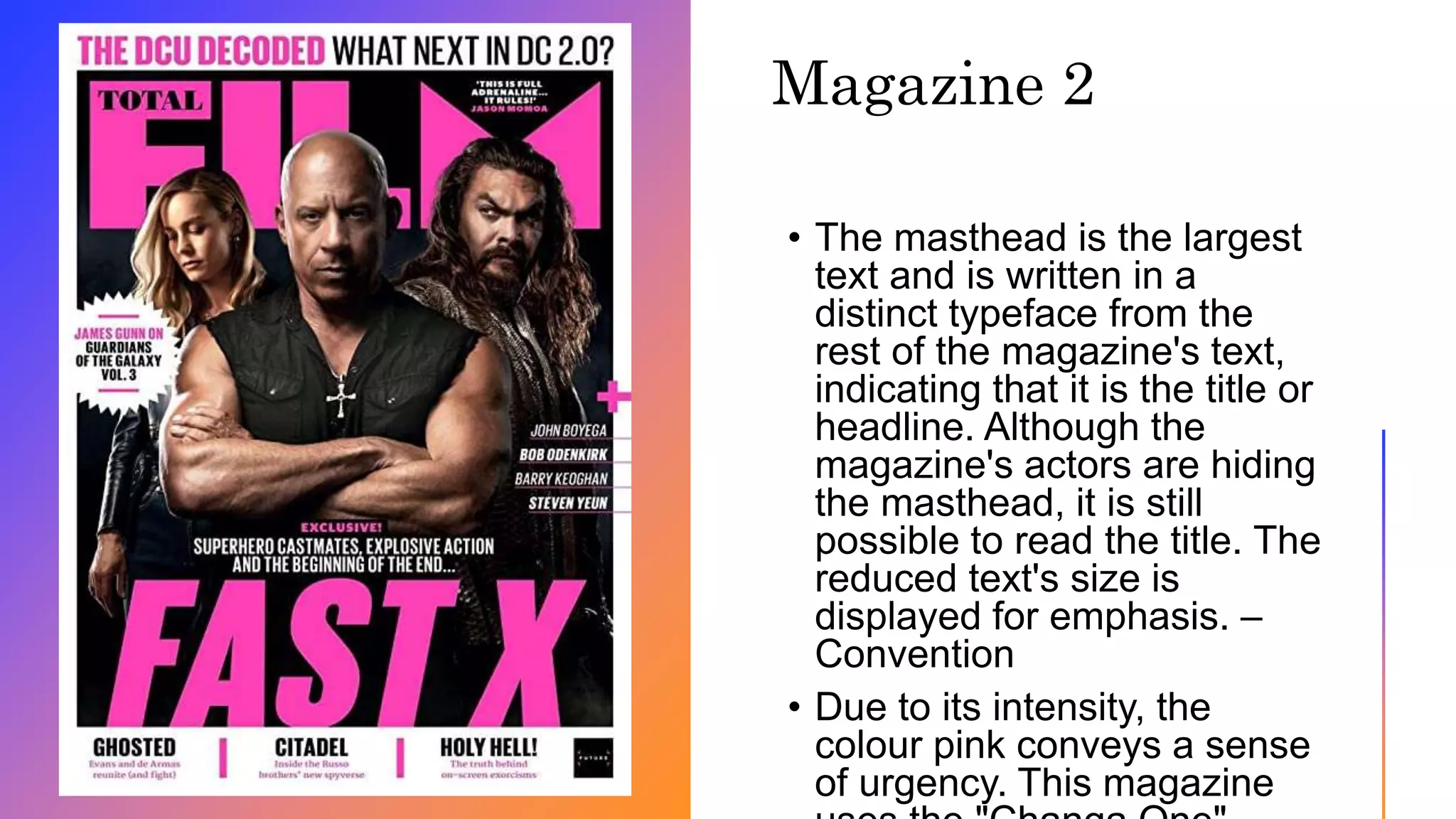 • The masthead is the largest
text and is written in a
distinct typeface from the
rest of the magazine's text,
indicating that it is the title or
headline. Although the
magazine's actors are hiding
the masthead, it is still
possible to read the title. The
reduced text's size is
displayed for emphasis. –
Convention
• Due to its intensity, the
colour pink conveys a sense
of urgency. This magazine
Magazine 2
 