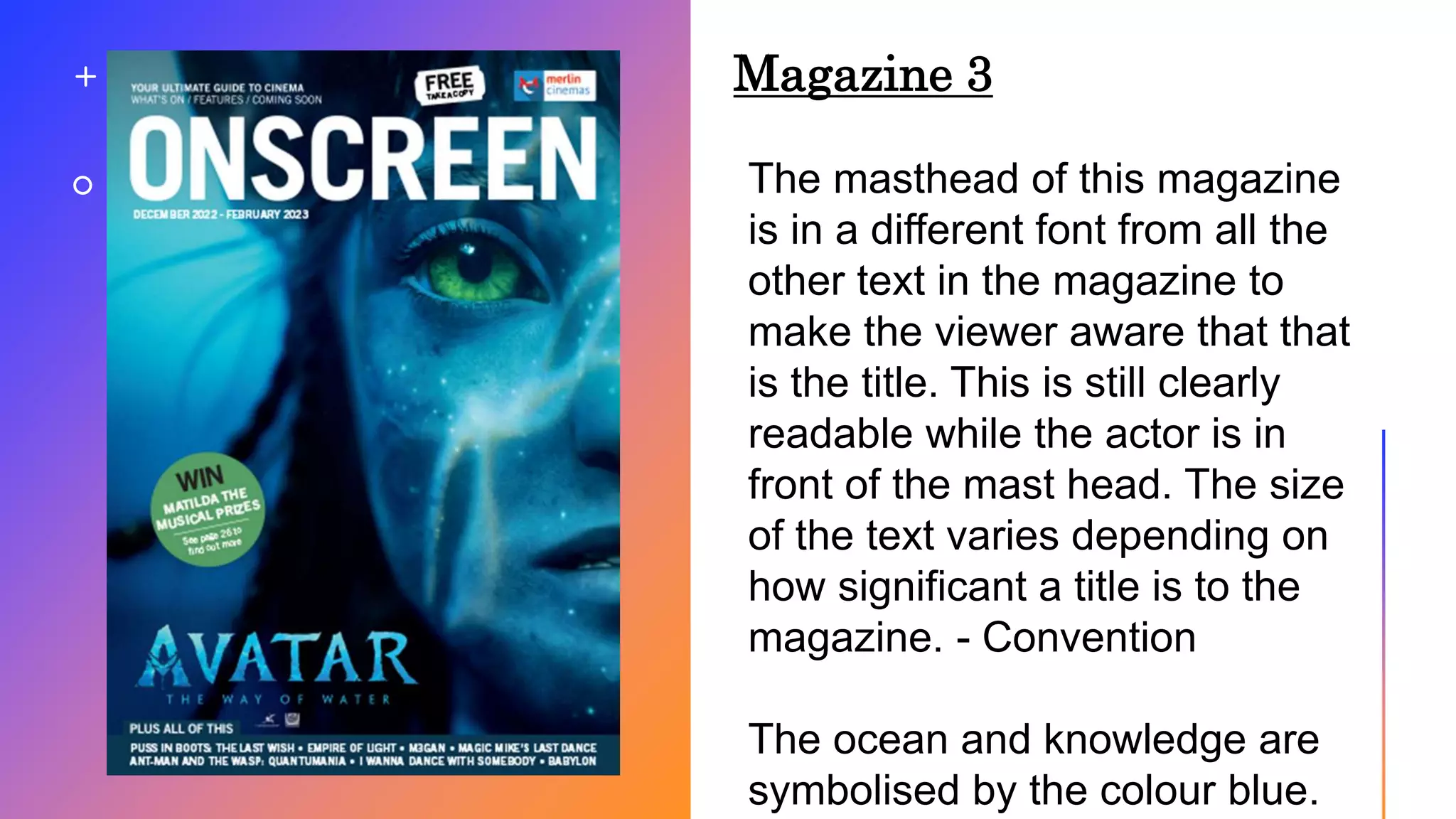 Magazine 3
The masthead of this magazine
is in a different font from all the
other text in the magazine to
make the viewer aware that that
is the title. This is still clearly
readable while the actor is in
front of the mast head. The size
of the text varies depending on
how significant a title is to the
magazine. - Convention
The ocean and knowledge are
symbolised by the colour blue.
 