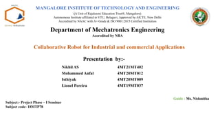 Presentation by:-
Nikhil AS 4MT21MT402
Mohammed Anfal 4MT20MT012
Isthiyak 4MT20MT009
Lionel Pereira 4MT19MT037
Guide : Ms. Nishmitha
Collaborative Robot for Industrial and commercial Applications
Department of Mechatronics Engineering
Accredited by NBA
Subject:- Project Phase – I Seminar
Subject code- 18MTP78
MANGALORE INSTITUTE OF TECHNOLOGYAND ENGINEERING
(A Unit of Rajalaxmi Education Trust®, Mangalore)
Autonomous Institute affiliated to VTU, Belagavi, Approved by AICTE, New Delhi
Accredited by NAAC with A+ Grade & ISO 9001:2015 Certified Institution
 