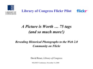 Library of Congress Flickr Pilot



    A Picture is Worth … 75 tags
        (and so much more!)

Revealing Historical Photographs to the Web 2.0
            Community on Flickr


           David Reser, Library of Congress
            NELINET Conference, November 14, 2008
 