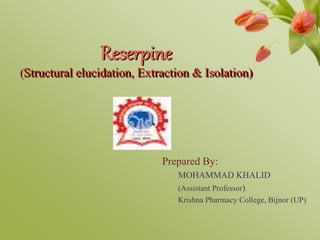 Reserpine
(Structural elucidation, Extraction & Isolation)
Prepared By:
MOHAMMAD KHALID
(Assistant Professor)
Krishna Pharmacy College, Bijnor (UP)
 