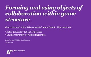 Forming and using objects of 
collaboration within game 
structure 
Otso Hannula1, Päivi Pöyry-Lassila2, Anna Salmi1, Miia Jaatinen1 
1 Aalto University School of Science 
2 Laurea University of Applied Sciences 
24th Annual RESER Conference 
12.9.2014 
 