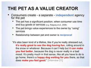 THE PET AS A VALUE CREATOR 
 Consumers create - a separate - independent agency 
for the pet 
 The pet has a significant position, when consumer use time 
and buy goods or services (e.g. Ridgway et al., 2008) 
 The pet brings value experiences to the owner by “using” 
services 
 Relationship between pet and owner is reciprocal 
“It’s also been kind of a lifeline, like if you’re really stressed out, 
it’s really great to see the dog having fun, rolling around in 
the snow or whatever. Because it can’t help but it can make 
you feel better, because the dog is never really in a bad 
mood. It’s pretty much in that sense, like all you have to do is 
go home, there’s a happy dog waiting for you there, so that 
does make you feel good.” [Interview 21] 
 