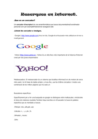 Reserques en internet.
.Que es un cercador?
Un cercador d'escriptori és una einainformàtica que busca documentsdinsd'unordinador
personal com per exemplel'historial de navegació web
.Llistat de cercador e imatges.
· Google ( http://www.google.com):Avui en dia, Google és el buscador més utilitzat en el mon a
nivell general

. Yahoo

(http://www.yahoo.es :.Yahoo és un dels llocs més importants de la historia d’Internet

creat per dos joves emprenedors

Metabuscadors: El metacercador és un sistema que localitza informació en els motors de cerca
més usats i no té base de dades pròpia i, al seu lloc, usa les d'altres cercadors i mostra una
combinació de les millors pàgines que ha cada un

Buscadores especificos:
Específicament per a fer una busqueda en google no distinguex entre malluscules i minúscules
et dona els mateixos resultats.Tambien loqui escribes en el buscador te busca la palabra
especifica que as mandado a buscar.
.Filetype: doc, pdt,ppt, ups
.Calculos +, - ,x ,div ,%
.Wheater:, movie:
.Sirle:

 