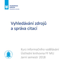 Vyhledávání zdrojů
a správa citací
Kurz informačního vzdělávání
Ústřední knihovna FF MU
Jarní semestr 2018
 