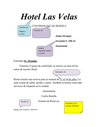 Hotel Las Velas<br />Tamaño: 16Tamaño: 54Negras y  cursivaCONFIRMACION DE RESERVA<br />Jaime Ocampo<br />Avenida15, 108-42<br />Sangría izquierda, negrita y cursivaGuatemala<br />Estimado Sr. Ocampo<br />Subrayado: 16         Tenemos el gusto de confírmale su reserva en unas de las suites de nuestro Hotel. <br />                                                                     <br />Hemos hecho esta reserva para la semana de 11 al 18 de julio. La suite consta de salón, alcoba y sauna. También le hemos reservado servicios de trasporte en la cuidad.<br />Atentamente<br />Carlos Bonilla<br />Guárdelo con el nombre: RESERVATamaño: 8Gerente de Reservas.<br />Anexo: para cualquier  indicación <br />Guárdalo con el nombre: MARGENES Este ejercicio consiste  en practicar las  alineaciones  del párrafo y también te ayuda a practicar los copiados de texto. <br />Alineación       izquierdaEl objetivo consiste en repetir muchas veces un párrafo. Pero con la particularidad de que cada unas de las veces que lo hacemos repito tiene una presentación diferente, una alineación del párrafo distinta. Y un aspecto cambiado. Averigua observando el original a que nos referimos. <br />Alineación justificada<br />DERECHA El objetivo consiste en repetir muchas veces un párrafo. Pero con la particularidad de cada una de las veces que lo hemos repetido tiene una presentación diferente. Una anhelación del párrafo distinta. Y un aspecto cambiado. Averigua observando el original a que nos referimos.<br />El objetivo consiste en repetir muchas veces un párrafo. Pero con la particularidad de que cada una de las veces lo hemos repetido tiene una presentación diferente, una alineación de párrafo distinta. Y un aspecto cambiado. Averigua observando el original a que nos referimos  <br />Texto centradoEl objetivo consiste en repetir muchas veces un párrafo. Pero con la particularidad de que cada una de las veces que la hemos repetido tiene una presentación diferente. Una alineación de párrafo distinta. Y un aspecto cambiado. Averigua observando el original a que nos referimos.<br />Sangría derechaSangría izquierda        El objetivo consiste en repartir muchas veces un párrafo, pero con la particularidad de cada una de las veces que lo hemos repetido tiene una presentación diferente. Una alineación de párrafo distinta. Y un aspecto cambiado. Averigua observando el original a que nos referimos.  <br />