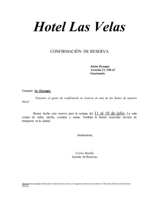 Hotel Las Velas
CONFIRMACIÓN DE RESERVA
Jaime Ocampo
Avenida 15, 108-42
Guatemala
Estimado Sr. Ocampo:
Tenemos el gusto de confirmarle su reserva en una de las Suites de nuestro
Hotel
Hemos hecho esta reserva para la semana del 11 al 18 de julio. La suite
consta de salón, alcoba, cocineta y sauna. También le hemos reservado servicio de
transporte en la ciudad.
Atentamente,
Carlos Bonilla.
Gerente de Reservas.
Anexo: Para cualquier indicación al respectode sureserva, le rogamos contacteconnosotros 15 días antes del inicio de la misma.
Gracias.
 