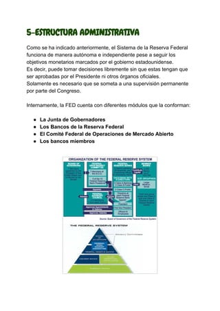 5-ESTRUCTURA ADMINISTRATIVA
Como se ha indicado anteriormente, el Sistema de la Reserva Federal
funciona de manera autónoma e independiente pese a seguir los
objetivos monetarios marcados por el gobierno estadounidense.
Es decir, puede tomar decisiones libremente sin que estas tengan que
ser aprobadas por el Presidente ni otros órganos oficiales.
Solamente es necesario que se someta a una supervisión permanente
por parte del Congreso.
Internamente, la FED cuenta con diferentes módulos que la conforman:
● La Junta de Gobernadores
● Los Bancos de la Reserva Federal
● El Comité Federal de Operaciones de Mercado Abierto
● Los bancos miembros
 