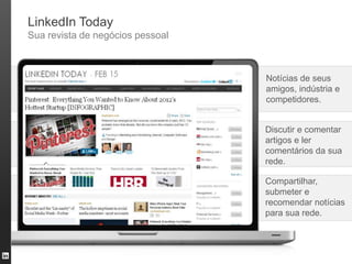 LinkedIn Today
Sua revista de negócios pessoal



                                  Notícias de seus
                                  amigos, indústria e
                                  competidores.


                                  Discutir e comentar
                                  artigos e ler
                                  comentários da sua
                                  rede.

                                  Compartilhar,
                                  submeter e
                                  recomendar notícias
                                  para sua rede.
 