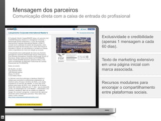 Mensagem dos parceiros
Comunicação direta com a caixa de entrada do profissional



                                           Exclusividade e credibilidade
                                           (apenas 1 mensagem a cada
                                           60 dias).


                                           Texto de marketing extensivo
                                           em uma página inicial com
                                           marca associada.


                                           Recursos modulares para
                                           encorajar o compartilhamento
                                           entre plataformas sociais.
 