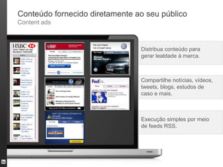 Conteúdo fornecido diretamente ao seu público
Content ads



                                Distribua conteúdo para
                                gerar lealdade à marca.



                                Compartilhe notícias, vídeos,
                                tweets, blogs, estudos de
                                caso e mais.



                                Execução simples por meio
                                de feeds RSS.
 