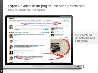 Espaço exclusivo na página inicial do profissional
Bloco (takeover) da homepage



           Seu perfil já está completo? O SUV da Fiat sim. Conheça o Freemont.




                                                                                 Alto impacto em
                                                                                 um ambiente claro
                                                                                 e ordenado.
 