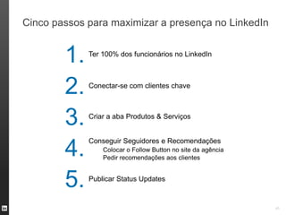 Cinco passos para maximizar a presença no LinkedIn


        1.   Ter 100% dos funcionários no LinkedIn




        2.   Conectar-se com clientes chave




        3.   Criar a aba Produtos & Serviços


             Conseguir Seguidores e Recomendações
        4.       Colocar o Follow Button no site da agência
                 Pedir recomendações aos clientes



        5.   Publicar Status Updates


                                                              45
 