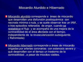 Miocardio Aturdido e Hibernado Miocardio aturdido  corresponde a  áreas de miocardio que desarrollan una disfunción postisquémica  con necrosis mínima o nula, y se suele observar tras un IAM , o tras episodios reiterados  de angor, cuando  se restablece  el flujo  y se acompaña de una mejora de la contractilidad de el área afectada con el tiempo, independiente de  la revascularización subsiguiente. ( Rahimtoola) Miocardio hibernado  corresponde a áreas de miocardio irrigadas por arterias coronarias  con estenosis severa y que desarrollan con el tiempo un trastorno de la contractilidad , a pesar de miocitos viables. 