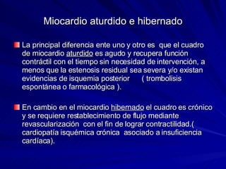 Miocardio aturdido e hibernado La principal diferencia ente uno y otro es  que el cuadro de miocardio  aturdido  es agudo y recupera función contráctil con el tiempo sin necesidad de intervención, a menos que la estenosis residual sea severa y/o existan evidencias de isquemia posterior  ( trombolisis espontánea o farmacológica ). En cambio en el miocardio  hibernado  el cuadro es crónico y se requiere restablecimiento de flujo mediante revascularización  con el fin de lograr contractilidad.( cardiopatía isquémica crónica  asociado a insuficiencia cardíaca). 