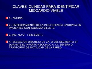 CLAVES  CLINICAS PARA IDENTIFICAR MIOCARDIO VIABLE 1.- ANGINA. 2.- EMPEORAMIENTO DE LA INSUFICIENCIA CARDIACA EN PACIENTES CON ISQUEMIA SILENTE. 3.-IAM  NO Q  ( SIN SDST ). 4.- ELEVACION DISCRETA DE CK  O DEL SEGMENTO ST DURANTE EL INFARTO ASOCIADO A ICC SEVERA O TRASTORNO DE MOTILIDAD DE LA PARED. 