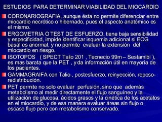 ESTUDIOS  PARA DETERMINAR VIABILIDAD DEL MIOCARDIO CORONARIOGRAFIA, aunque ésta no permite diferenciar entre miocardio necrótico o hibernado, pues el aspecto anatómico es el mismo. ERGOMETRIA O TEST DE ESFUERZO, tiene baja sensibilidad y especificidad, impide identificar isquemia adicional si ECG basal es anormal, y no permite  evaluar la extensión  del miocardio en riesgo. ISOTOPOS  ( SPECT Talio 201 , Tecnecio 99m – Sestamibi ), es mas barata que la PET , y da información útil en mayoría de los pacientes. GAMMAGRAIFA con Talio , postesfuerzo, reinyección, reposo-redistribución. PET permite no solo evaluar  perfusión, sino que  además  metabolismo al medir directamente el flujo sanguíneo y la utilización de glucosa, ácidos grasos y la cinética de los acetatos en el miocardio, y de esa manera evaluar áreas sin flujo o escaso flujo pero con metabolismo conservado. 