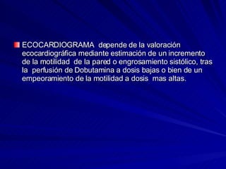ECOCARDIOGRAMA  depende de la valoración ecocardiográfica mediante estimación de un incremento de la motilidad  de la pared o engrosamiento sistólico, tras la  perfusión de Dobutamina a dosis bajas o bien de un empeoramiento de la motilidad a dosis  mas altas.  