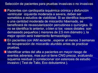 Selección de pacientes para pruebas invasivas o no invasivas Pacientes con cardiopatía isquémica crónica y disfunción ventricular  izquierda moderada a severa, deben ser sometidos a estudios de viabilidad. Si se identifica isquemia o una cantidad moderada de miocardio hibernado, se beneficiará de revascularización percutánea o quirúrgica. Si no se identifica lo anterior, o bien si los  vasos distales  son demasiado pequeños ( menores de 2.5 mm diámetro ), la mejor opción será tratamiento farmacológico. En pacientes con IAM reciente , esperar al menos 3 semanas de recuperación de miocardio aturdido antes de practicar pruebas. Identificar antes del alta a pacientes en mayor riesgo de eventos adversos, mas aun si tiene CNG precoz, evaluando isquemia residual y correlacionar con estenosis de estudio invasivo ( Test de Talio, Eco dobutamina ). 