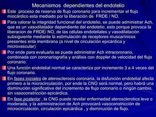 Mecanismos  dependientes del endotelio Este  proceso de reserva de flujo coronario para incrementar el flujo miocárdico esta mediado por la liberación de  FRDE / NO. Para valorar la integridad funcional del endotelio, se puede administrar Ach, que es un vasodilatador dependiente del endotelio, esto porque provoca la liberacion de FRDE/ NO, de las células endoteliales y vasodilatación subsiguiente mediante la estimulación de receptores muscarínicos presentes enla membrana (a nivel de circulación epicárdica y microvascular) Por ende para evaluarla se puede administrar Ach intracoronario, combinada con coronariografía y análisis con doppler de velocidad del flujo coronario. Una función endotelial normal se caracteriza por incremento 3 a 4 veces del flujo coronario. En  fases iniciales  de aterosclerosis coronaria, la disfunción endotelial afecta primero a la microcirculación, por ende la CNG será normal, pero habrá una disminución significativa del incremento de flujo coronario o ningún cambio, sin vasoconstricción epicárdica. En  fase posterior  , la CNG puede revelar enfermedad aterosclerotica leve o moderada, y la administracion de Ach provocará vasoconstricción de microcirculación, circulación epicárdica , y disminución de flujo. 