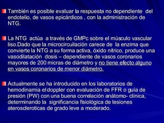 También es posible evaluar la respuesta no dependiente  del endotelio, de vasos epicárdicos , con la administración de NTG. La NTG  actúa  a través de GMPc sobre el músculo vascular liso.Dado que la microcircuilación carece de  la enzima que convierte la NTG a su forma activa, óxido nítrico, produce una vasodilatación  dosis – dependiente de vasos coronarios mayores de 200 micras de diámetro y  no tiene efecto alguno en vasos coronarios de menor diámetro. Actualmente se ha introducido en los laboratorios de hemodinamia el doppler con evaluación de FFR o guía de presión (PW) con una buena correlación anátomo- clínica,  determinando la  significancia fisiológica de lesiones ateroscleroticas de grado leve a moderado. 