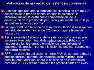 Valoración de gravedad de  estenosis coronarias A medida que una arteria coronaria se estenosa se produce un descenso de la presión arterial en toda la estenosis, la microcirculación se dilata como compensación  de la disminución de la presión de perfusión y así mantener un flujo sanguíneo en reposo normal. La capacidad de dilatación de la microcirculación disminuye con aumento de las demandas de O2, dando lugar a isquemia miocárdica. Así la  severidad fisiológica  de la estenosis coronaria puede valorarse bien determinando la  reducción de la RFC  como respuesta a la hiperemia, bien midiendo directamente el  gradiente  de presión  por toda la lesión estenótica  durante una hiperemia reactiva. RFF  :  es derivada del cociente  entre PAM de coronaria distal y presión aórtica , durante una vasodilatación máxima, esto permite tomar decisión  sobre la necesidad de intervención coronaria (PCI) y evaluar también las probabilidades de éxito. 