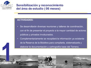 Sensibilización y reconocimiento  del área de estudio ( 06 meses) ACTIVIDADES:   Se desarrollarán diversas r euniones  y talleres de  coordinación , con el fin de presentar el proyecto a la mayor cantidad de actores públicos y privados involucrados.  Complementariamente se recopilará la información ya existente de la Reserva de la Biósfera para compilarla, sistematizarla y elaborar la documentación y c artrografía base  del  Terreno . 1 