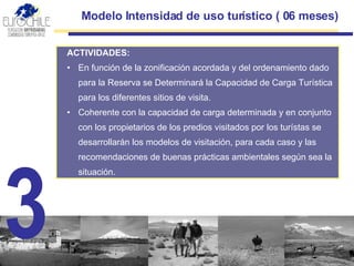 Modelo Intensidad de uso turístico ( 06 meses) ACTIVIDADES: En función de la zonificación acordada y del ordenamiento dado para la Reserva se Determinará la Capacidad de Carga Turística para los diferentes  sitios de visita . Coherente con la capacidad de carga determinada y en conjunto con los propietarios de los predios visitados por los turístas se desarrollarán los m odelo s  de visitación , para cada caso y las recomendaciones de buenas prácticas ambientales según sea la situación. 3 