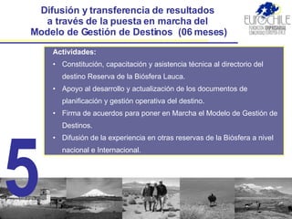 Difusión y transferencia de resultados  a través de la puesta en marcha del  Modelo de Gestión de Destinos  (06 meses) Actividades: Constitución, capacitación y asistencia técnica al directorio del destino Reserva de la Biósfera Lauca.  Apoyo al desarrollo y actualización de los documentos de planificación y gestión operativa del destino. Firma de acuerdos para poner en Marcha  el Modelo de Gestión de Destinos. Difusión de la experiencia en otras reservas de la Biósfera a nivel nacional e Internacional. 5 