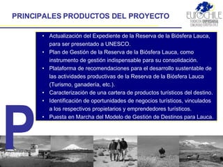 PRINCIPALES PRODUCTOS DEL PROYECTO Actualización del Expediente de la Reserva de la Biósfera Lauca, para ser presentado a UNESCO. Plan de Gestión de la Reserva de la Biósfera Lauca , como instrumento de gestión indispensable para su consolidación. Plataforma de recomendaciones para el desarrollo sustentable de la s  actividades productivas de la Reserva de la Biósfera Lauca (Turismo, ganadería, etc.). Caracterización  de una  cartera de productos turísticos  del destino. Identificación de oportunidades de negocios turísticos, vinculados a los respectivos  propietarios y emprendedores turísticos .  Puesta en Marcha del Modelo de Gestión de Destinos  para Lauca. P 