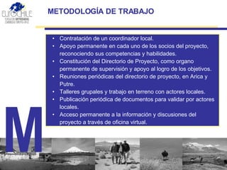 METODOLOGÍA DE  TRABAJO Contratación de un coordinador local. Apoyo permanente en cada uno de los socios del proyecto, reconociendo sus competencias y habilidades. Constitución del  D irectorio de Proyecto , como organo permanente de supervisión y apoyo al logro de los objetivos. Reuniones periódicas del directorio de proyecto, en Arica y Putre. Talleres grupales y trabajo en terreno con actores locales. Publicación  periódica  de documentos para validar por actores locales. Acceso permanente a la información y discusiones del proyecto a través de oficina virtual. M 