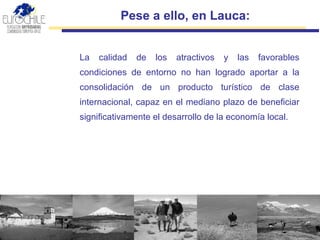 L a calidad de los atractivos y las favorables condiciones de entorno  no han logrado aportar a la consolidación de un producto turístico de clase internacional ,  capaz  en el mediano plazo de beneficiar significativamente el desarrollo de la economía local. Pese a ello, en Lauca:  