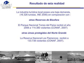 Resultado de esta realidad   La industria turística local posea una baja demanda, (16.326 turistas, INE 2006) en comparación con : otras Reservas de Biosfera   El Parque Nacional Torres del Paine recibió el año 2006 a 114.380 visitantes (CONAF, 2007)  otras áreas protegidas del Norte Grande   La Reserva Nacional Los Flamencos  recibió a 133.738 visitantes (CONAF, 2007).   