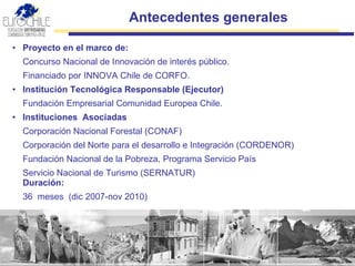 Proyecto en el marco de: Concurso Nacional de Innovación de interés público . Financiado por  INNOVA Chile de CORFO . Institución Tecnológica Responsable  (Ejecutor)   Fundación Empresarial Comunidad Europea Chile. Instituciones  Asociadas Corporación Nacional Forestal (CONAF)  Corporación del Norte para el desarrollo e Integración (CORDENOR) Fundación Nacional de la Pobreza, Programa Servicio País Servicio Nacional de Turismo (SERNATUR)  Duración:  36  meses  (dic 2007-nov 2010) Antecedentes generales  