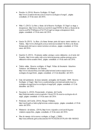  Paredes A, (2014). Reserva Ecológica El Ángel.
http://www.ecuadorextreme.com.ec/reserva-ecologica-el-angel/, página
consultada el 10 de enero del 2016.
 Mitis C, (2012). La flora y fauna de la Reserva Ecológica El Ángel se niega a
desaparecer, http://www.elnorte.ec/carchi/el-angel/56586-la-flora-y-fauna-de-la-
reserva-ecol%C3%B3gica-el-%C3%A1ngel-se-niega-a-desaparecer.html,
página consultada el 10 de enero del 2016.
 García D, (2015). La flora y la fauna forman parte del nuevo motor turístico en
Tulcán, http://www.eltelegrafo.com.ec/noticias/sociedad/1/la-flora-y-la-fauna-
forman-parte-del-nuevo-motor-turistico-en-tulcan, página consultada el 10 de
enero del 2016.
 Guerrón E, (2013). El páramo andino protege a seres milenarios en el norte del
Ecuador, http://www.andes.info.ec/es/noticias/paramo-andino-protege-seres-
milenarios-norte-ecuador.html, página consultada el 10 de enero del 2016.
 Tulcán online. Reserva ecológica el Ángel. Fichas de Inventario Atractivos
Turísticos del Ministerio de Turismo.
http://www.tulcanonline.com/index.php/turismo/canton-espejo/reserva-
ecologica-el-angel.html, página consultada el 12 de diciembre del 2015.
 Guía del patrimonio de áreas naturales protegidas del Ecuador, 2009. Reserva
Ecológica el Ángel. http://www.cuyabenolodge.com/national-parks/reserva-
ecologica-el-angel/reserva-ecoligica-el-angel.pdf, página consultada el 12 de
diciembre del 2015.
 Navarrete L, (2010). Promoviendo el turismo del Carchi,
http://birdsinecuador.com/es/capitulo-3/item/139-36-reserva-ecologica-de-el-
angel, página consultada el 10 de enero del 2016.
 Prefectura del Carchi, (2016), Bosque Polylepis,
http://carchi.gob.ec/index.php/turismo-canton-espejo, página consultada el 10 de
enero del 2016.
 Ministerio de turismo, (2014), http://www.viajandox.com/carchi/laguna-
voladero-espejo.htm, página consultada el 10 de enero del 2016.
 Plan de manejo de la reserva ecológica el Ángel, ( 2008),
http://suia.ambiente.gob.ec/documents/10179/242256/24+PLAN+DE+MANEJ
 