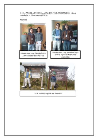 O+EL+ANGEL.pdf/134234ba-a47d-459c-956b-37b0155df002, página
consultada el 10 de enero del 2016.
Anexos:
Encuestandoa Ing.DamiánPonce
Administrador de la Reserva
Encuestando a Ing. Jonathan Tapia
Técnico especialista en áreas
protegidas
En el sendero Lagunas del voladero
 