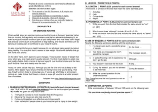 Pruebas de acceso a enseñanzas universitarias oficiales de           III. LEXICON / PHONETICS (2 POINTS):
                          grado (Bachillerato L.O.E.)                                           A. LEXICON. (1 POINT) (0.25 points for each correct answer)
                          IDIOMA EXTRANJERO: Inglés                                             Find words or phrases in the text that mean the same as these given.
                           No se permite el uso del diccionario ni de ningún otro                  1.   Activities.
                              material didáctico.                                                   2.   Help.
                           Las preguntas deberán ser respondidas en Inglés.                        3.   Concentrate.
                           Duración de la prueba: 1 hora y 30 minutos.                             4.   Rapid.
                           Esta hoja no se entrega y hay que responder todos los
                              bloques de la propuesta elegida, A o B.                           B. PHONETICS. (1 POINT) (0.25 points for each correct answer)
                                                                                                    1. Write one word from the text that includes the same sound as “run"
                                     PROPUESTA B                                                         /ʌ/. (0.5)

                                AN EXERCISE ROUTINE                                                 2. Which sound does “although” include, /θ/ or /ð/. (0.25)
                                                                                                    3. Write two words from the text that include the same sound as “same"
When we talk about an exercise routine we tend to focus on the word 'exercise' rather
                                                                                                         /eɪ/. (0.5)
than on 'routine', but regularity and constancy are the key elements to keeping fit, so
make sure your exercise routine is part of your daily habits and vice versa: don't forget
that physical chores such as housework or dog-walking, and leisure activities such as          III. USE OF ENGLISH. (3 POINTS) (0.5 for each correct answer)
dancing or walking can all contribute to your keep fit routine.                                Rewrite the following sentences starting with the words given.
                                                                                                    1. I’ve never seen such a wonderful group
                                                                                                                                                    It’s the most …
It’s also important to focus on health because it's not all about losing weight but about              of people.
being healthy. You may find that it’s easier to lose weight if the health benefits that go
with it are your priority.                                                                          2. “Are there any messages for me?”,
                                                                                                                                                    The manager asked…
                                                                                                       asked the manager.
On the other hand, don't aspire to quick changes. Those sudden losses of weight that
                                                                                                    3. In spite of having a lot of experience, he
occur when you skip meals aren't usually relevant. You'll do much better to adopt new                                                               Although …
                                                                                                       didn’t get the job.
and healthy habits, both in terms of diet and keep fit. Just like the tortoise and the hare,
you'll find that “slow and steady wins the race.”                                                   4. You shouldn’t have told her the truth.       If only …

Finally, let other people help you. Although you are the one who has to keep to the                 5. During the season, you are not allowed
                                                                                                                                                    During the season …
routine, it'll be easier if you let your friends and family know what you're doing. That               to eat red meat.
way, they'll be more likely to encourage you. If you've got a birthday or anniversary
coming up, make it clear that flowers, a book or a spa gift voucher is a better present             6. Write the correct question for the
than chocolates.                                                                                       underlined words:
                                                                                                                                                    …?
                                                 Adapted from http://www.hellomagazine.com      Pau Gasol became the first Spaniard to win an
                                                                                                NBA Title.
                                       QUESTIONS
                                                                                               IV. COMPOSITION. (3 POINTS)
I. READING COMPREHENSION. (2 POINTS) (0.5 points for each correct answer)                          Write a composition of between 100 and 125 words on the following topic:
   Add TRUE or FALSE and copy the evidence from the text to support your answer.
   NO marks are given for only true or false.                                                     “Do you think everybody should practise sports?”
    1.   The type of exercise is more important than the frequency.
    2.   Cleaning the house can also help you be fit.
    3.   Cutting out breakfast is an effective way to lose weight.
    4.   It can be helpful if people close to you know that you’re trying to lose weight.
 