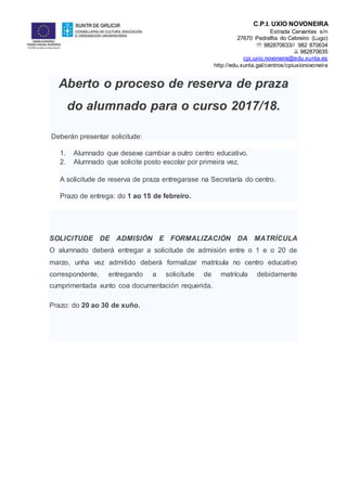 C.P.I. UXÍO NOVONEIRA
Estrada Cervantes s/n
27670 Pedrafita do Cebreiro (Lugo)
 982870633// 982 870634
 982870635
cpi.uxio.novoneira@edu.xunta.es
http://edu.xunta.gal/centros/cpiuxionovoneira
Aberto o proceso de reserva de praza
do alumnado para o curso 2017/18.
Deberán presentar solicitude:
1. Alumnado que desexe cambiar a outro centro educativo.
2. Alumnado que solicite posto escolar por primeira vez.
A solicitude de reserva de praza entregarase na Secretaría do centro.
Prazo de entrega: do 1 ao 15 de febreiro.
SOLICITUDE DE ADMISIÓN E FORMALIZACIÓN DA MATRÍCULA
O alumnado deberá entregar a solicitude de admisión entre o 1 e o 20 de
marzo, unha vez admitido deberá formalizar matrícula no centro educativo
correspondente, entregando a solicitude de matrícula debidamente
cumprimentada xunto coa documentación requerida.
Prazo: do 20 ao 30 de xuño.
 