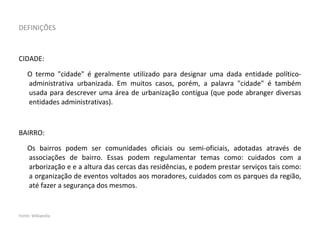 DEFINIÇÕES
CIDADE:
O termo "cidade" é geralmente utilizado para designar uma dada entidade político-
administrativa urbanizada. Em muitos casos, porém, a palavra "cidade" é também
usada para descrever uma área de urbanização contígua (que pode abranger diversas
entidades administrativas).
BAIRRO:
Os bairros podem ser comunidades oficiais ou semi-oficiais, adotadas através de
associações de bairro. Essas podem regulamentar temas como: cuidados com a
arborização e e a altura das cercas das residências, e podem prestar serviços tais como:
a organização de eventos voltados aos moradores, cuidados com os parques da região,
até fazer a segurança dos mesmos.
Fonte: Wikipedia
 