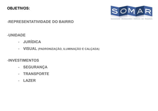 OBJETIVOS:
-REPRESENTATIVIDADE DO BAIRRO
-UNIDADE
- JURÍDICA
- VISUAL (PADRONIZAÇÃO, ILUMINAÇÃO E CALÇADA)
-INVESTIMENTOS
- SEGURANÇA
- TRANSPORTE
- LAZER
 