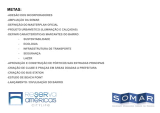 METAS:
-ADESÃO DOS INCORPORADORES
-AMPLIAÇÃO DA SOMAR
-DEFINIÇÃO DO MASTERPLAN OFICIAL
-PROJETO URBANÍSTICO (ILUMINAÇÃO E CALÇADAS)
-DEFINIR CARACTERÍSTICAS MARCANTES DO BAIRRO
- SUSTENTABILIDADE
- ECOLOGIA
- INFRAESTRUTURA DE TRANSPORTE
- SEGURANÇA
- LAZER
-APROVAÇÃO E CONSTRUÇÃO DE PÓRTICOS NAS ENTRADAS PRINCIPAIS
-CRIAÇÃO DE CLUBE E PRAÇAS EM ÁREAS DOADAS A PREFEITURA
-CRIAÇÃO DO BUS STATION
-ESTUDO DE BEACH POINT
-LANÇAMENTO / DIVULGAÇÃO DO BAIRRO
 