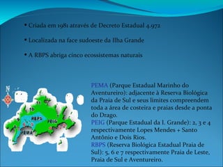 Criada em 1981 através de Decreto Estadual 4.972 Localizada na face sudoeste da Ilha Grande A RBPS abriga cinco ecossistemas naturais  PEMA  (Parque Estadual Marinho do Aventureiro): adjacente à Reserva Biológica da Praia de Sul e seus limites compreendem toda a área de costeira e praias desde a ponta do Drago. PEIG  (Parque Estadual da I. Grande): 2, 3 e 4 respectivamente Lopes Mendes + Santo Antônio e Dois Rios. RBPS  (Reserva Biológica Estadual Praia de Sul): 5, 6 e 7 respectivamente Praia de Leste, Praia de Sul e Aventureiro. 