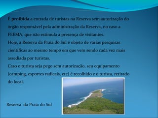 É  proibida  a entrada de turistas na Reserva sem autorização do órgão responsável pela administração da Reserva, no caso a FEEMA, que não estimula a presença de visitantes. Hoje, a Reserva da Praia do Sul é objeto de várias pesquisas científicas ao mesmo tempo em que vem sendo cada vez mais assediada por turistas.  Caso o turista seja pego sem autorização, seu equipamento (camping, esportes radicais, etc) é recolhido e o turista, retirado do local. Reserva  da Praia do Sul 
