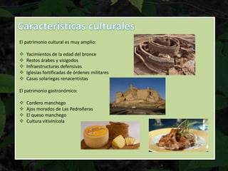 El patrimonio cultural es muy amplio:
 Yacimientos de la edad del bronce
 Restos árabes y visigodos
 Infraestructuras defensivas
 Iglesias fortificadas de órdenes militares
 Casas solariegas renacentistas
El patrimonio gastronómico:
 Cordero manchego
 Ajos morados de Las Pedroñeras
 El queso manchego
 Cultura vitivinícola
 