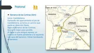 Peatonal
 Barranco de las Cortinas (1km)
Inicio: Castildetierra
Partiendo del aparcamiento al pie de
Castildetierra, se toma un camino que
parte en dirección Oeste.
Bajar al Barranco de las Cortinas;
buscar el mejor paso posible.
Al llegar a una antigua represa, un
camino en fuerte pendiente a la izquierda
nos saca del barranco. Volver bordeando
el barranco.
 