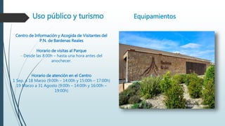 Uso público y turismo Equipamientos
Centro de Información y Acogida de Visitantes del
P.N. de Bardenas Reales
Horario de visitas al Parque
- Desde las 8:00h – hasta una hora antes del
anochecer.
Horario de atención en el Centro
1 Sep. a 18 Marzo (9:00h – 14:00h y 15:00h – 17:00h)
19 Marzo a 31 Agosto (9:00h – 14:00h y 16:00h –
19:00h)
 