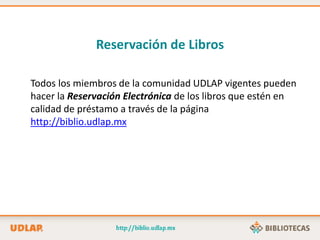 Reservación de Libros
Todos los miembros de la comunidad UDLAP vigentes pueden
hacer la Reservación Electrónica de los libros que estén en
calidad de préstamo a través de la página
http://biblio.udlap.mx
 